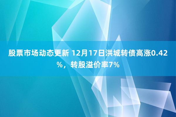 股票市场动态更新 12月17日洪城转债高涨0.42%，转股溢价率7%