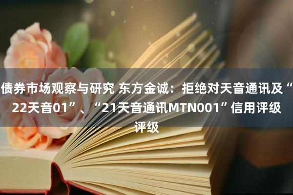 债券市场观察与研究 东方金诚：拒绝对天音通讯及“22天音01”、“21天音通讯MTN001”信用评级