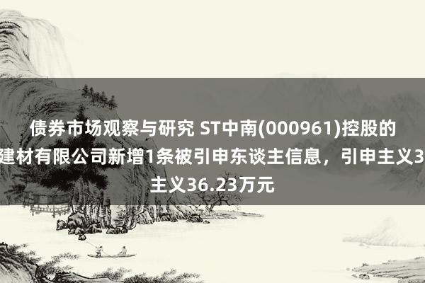 债券市场观察与研究 ST中南(000961)控股的南通中昱建材有限公司新增1条被引申东谈主信息，引申主义36.23万元