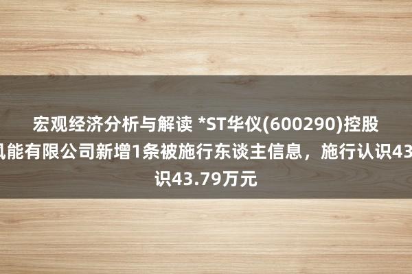 宏观经济分析与解读 *ST华仪(600290)控股的华仪风能有限公司新增1条被施行东谈主信息，施行认识43.79万元