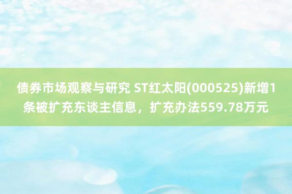 债券市场观察与研究 ST红太阳(000525)新增1条被扩充东谈主信息，扩充办法559.78万元