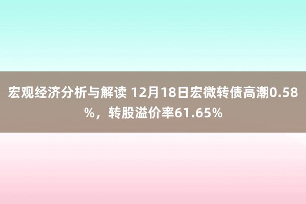 宏观经济分析与解读 12月18日宏微转债高潮0.58%，转股溢价率61.65%