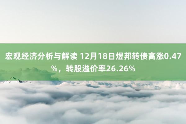 宏观经济分析与解读 12月18日煜邦转债高涨0.47%，转股溢价率26.26%