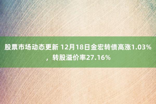 股票市场动态更新 12月18日金宏转债高涨1.03%，转股溢价率27.16%