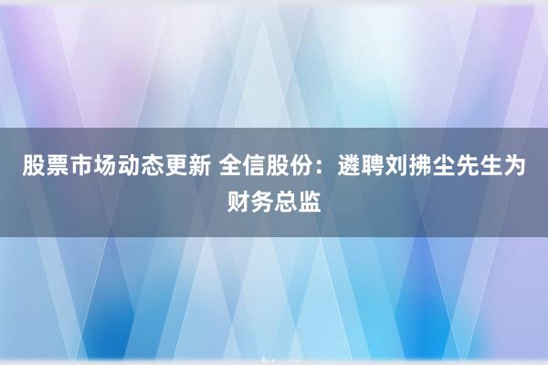 股票市场动态更新 全信股份：遴聘刘拂尘先生为财务总监