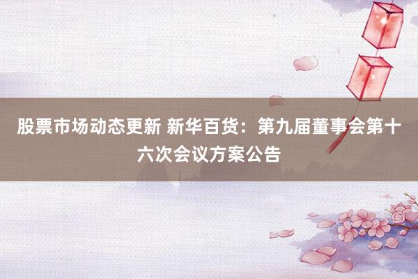 股票市场动态更新 新华百货：第九届董事会第十六次会议方案公告