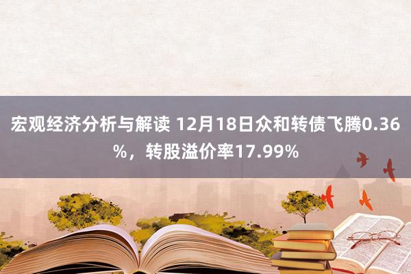 宏观经济分析与解读 12月18日众和转债飞腾0.36%，转股溢价率17.99%