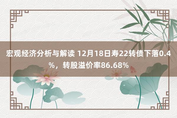 宏观经济分析与解读 12月18日寿22转债下落0.4%，转股溢价率86.68%