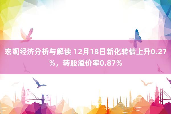 宏观经济分析与解读 12月18日新化转债上升0.27%，转股溢价率0.87%