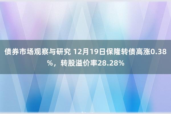 债券市场观察与研究 12月19日保隆转债高涨0.38%，转股溢价率28.28%