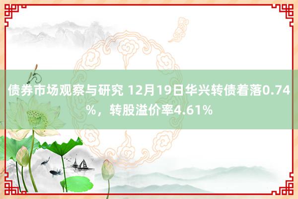 债券市场观察与研究 12月19日华兴转债着落0.74%，转股溢价率4.61%