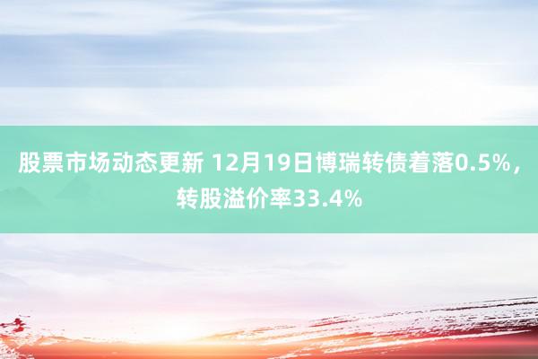 股票市场动态更新 12月19日博瑞转债着落0.5%，转股溢价率33.4%