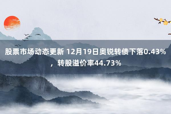 股票市场动态更新 12月19日奥锐转债下落0.43%，转股溢价率44.73%