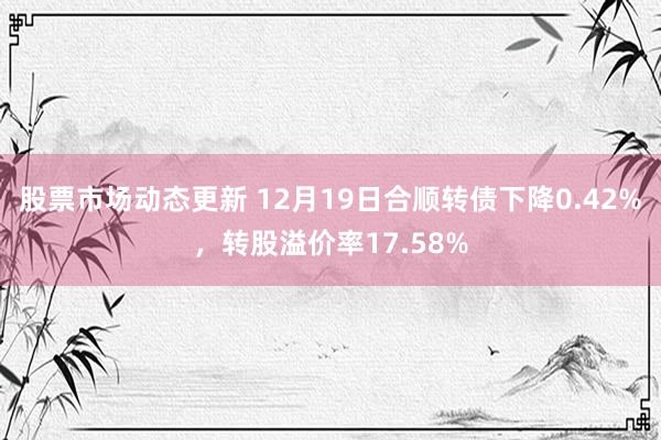 股票市场动态更新 12月19日合顺转债下降0.42%，转股溢价率17.58%