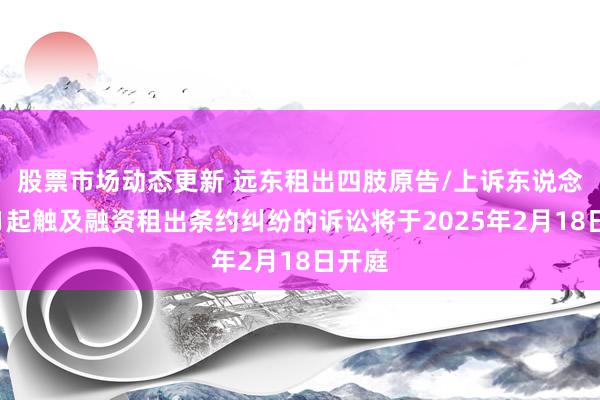 股票市场动态更新 远东租出四肢原告/上诉东说念主的1起触及融资租出条约纠纷的诉讼将于2025年2月18日开庭