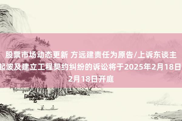 股票市场动态更新 方远建责任为原告/上诉东谈主的1起波及建立工程契约纠纷的诉讼将于2025年2月18日开庭