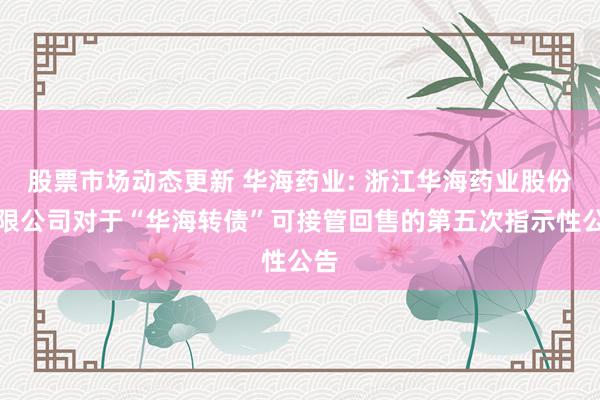 股票市场动态更新 华海药业: 浙江华海药业股份有限公司对于“华海转债”可接管回售的第五次指示性公告