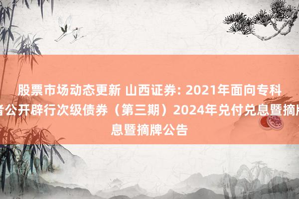 股票市场动态更新 山西证券: 2021年面向专科投资者公开辟行次级债券（第三期）2024年兑付兑息暨摘牌公告