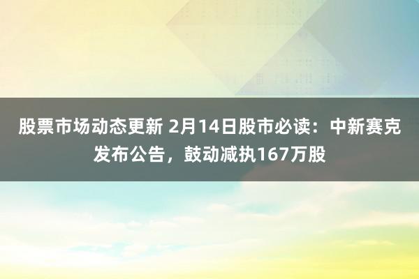 股票市场动态更新 2月14日股市必读：中新赛克发布公告，鼓动减执167万股