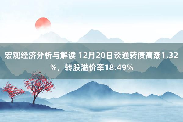 宏观经济分析与解读 12月20日谈通转债高潮1.32%，转股溢价率18.49%