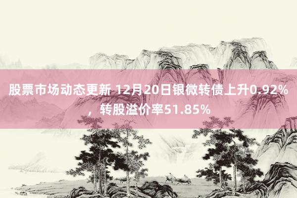 股票市场动态更新 12月20日银微转债上升0.92%，转股溢价率51.85%