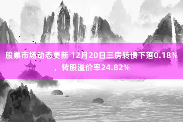 股票市场动态更新 12月20日三房转债下落0.18%，转股溢价率24.82%