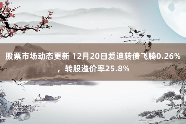 股票市场动态更新 12月20日爱迪转债飞腾0.26%，转股溢价率25.8%