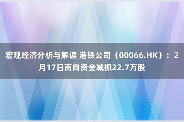 宏观经济分析与解读 港铁公司（00066.HK）：2月17日南向资金减抓22.7万股