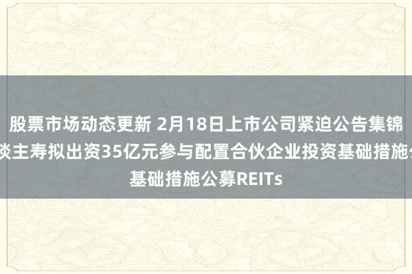 股票市场动态更新 2月18日上市公司紧迫公告集锦：中国东谈主寿拟出资35亿元参与配置合伙企业投资基础措施公募REITs