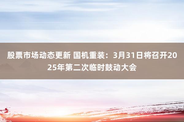 股票市场动态更新 国机重装：3月31日将召开2025年第二次临时鼓动大会