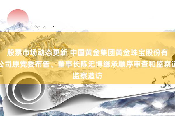 股票市场动态更新 中国黄金集团黄金珠宝股份有限公司原党委布告、董事长陈汜博继承顺序审查和监察造访