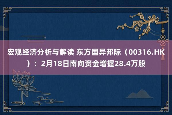 宏观经济分析与解读 东方国异邦际（00316.HK）：2月18日南向资金增握28.4万股