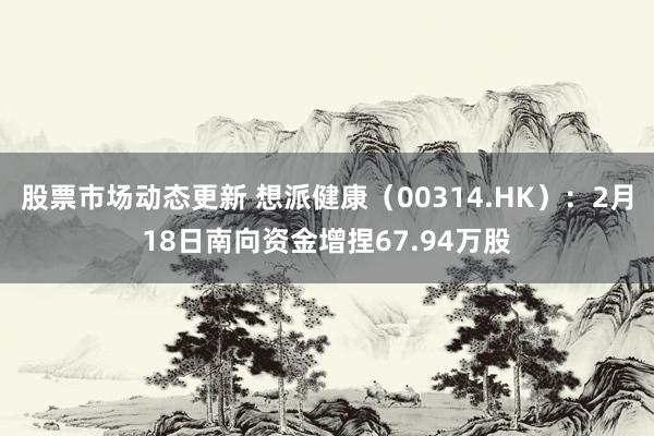 股票市场动态更新 想派健康（00314.HK）：2月18日南向资金增捏67.94万股