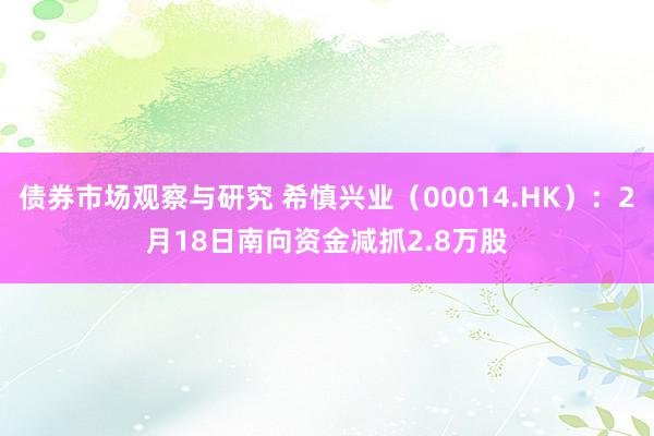 债券市场观察与研究 希慎兴业（00014.HK）：2月18日南向资金减抓2.8万股