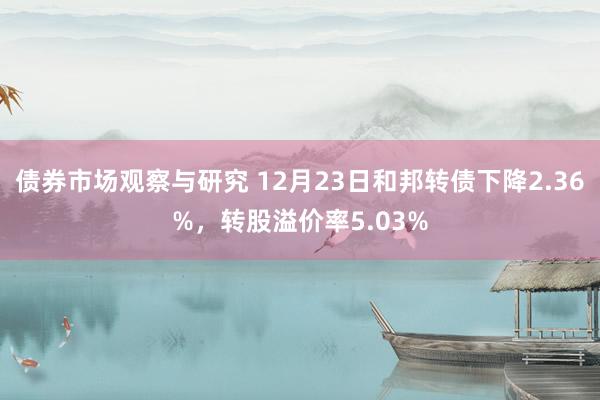 债券市场观察与研究 12月23日和邦转债下降2.36%，转股溢价率5.03%