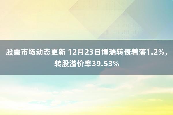 股票市场动态更新 12月23日博瑞转债着落1.2%，转股溢价率39.53%