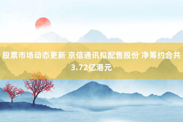 股票市场动态更新 京信通讯拟配售股份 净筹约合共3.72亿港元