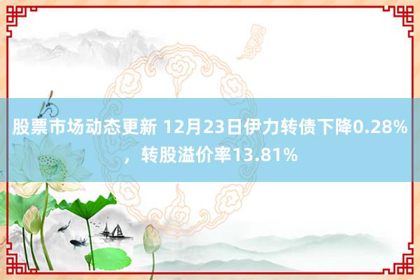 股票市场动态更新 12月23日伊力转债下降0.28%，转股溢价率13.81%