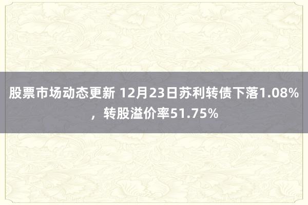 股票市场动态更新 12月23日苏利转债下落1.08%，转股溢价率51.75%