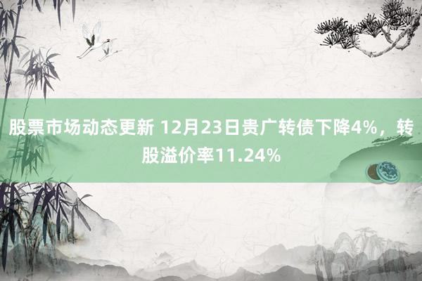 股票市场动态更新 12月23日贵广转债下降4%，转股溢价率11.24%