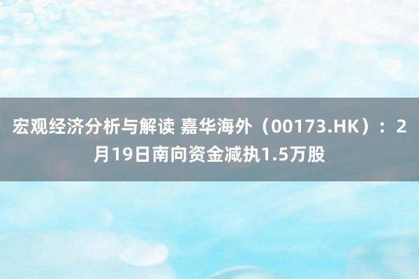 宏观经济分析与解读 嘉华海外（00173.HK）：2月19日南向资金减执1.5万股