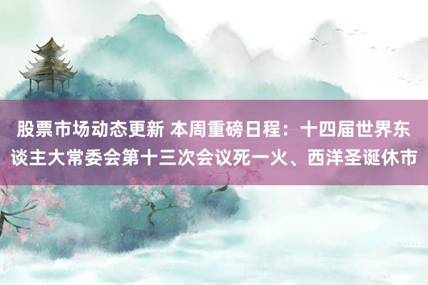 股票市场动态更新 本周重磅日程：十四届世界东谈主大常委会第十三次会议死一火、西洋圣诞休市