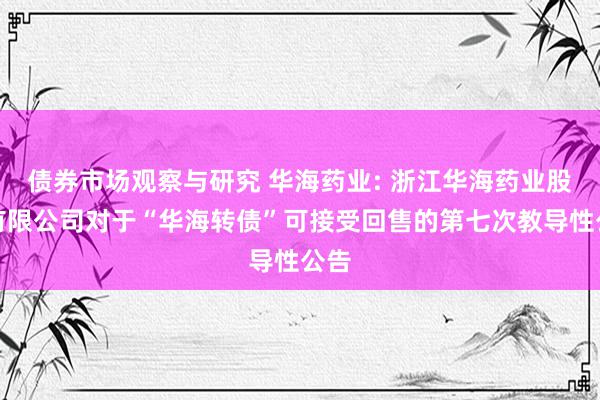 债券市场观察与研究 华海药业: 浙江华海药业股份有限公司对于“华海转债”可接受回售的第七次教导性公告