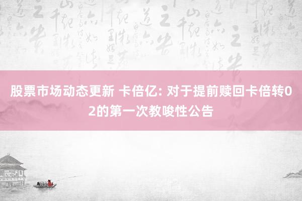 股票市场动态更新 卡倍亿: 对于提前赎回卡倍转02的第一次教唆性公告