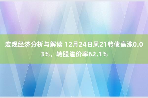 宏观经济分析与解读 12月24日凤21转债高涨0.03%，转股溢价率62.1%