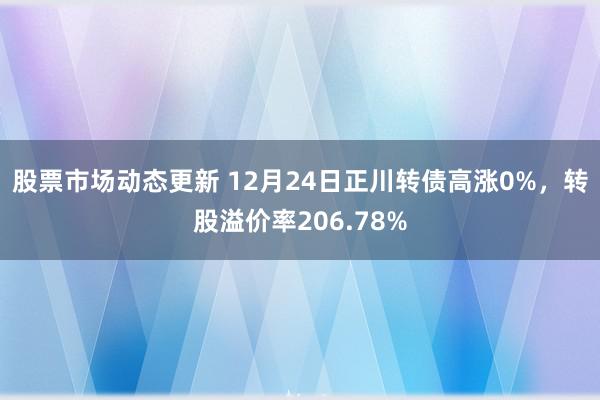 股票市场动态更新 12月24日正川转债高涨0%，转股溢价率206.78%