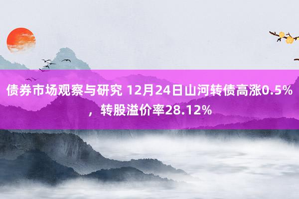 债券市场观察与研究 12月24日山河转债高涨0.5%，转股溢价率28.12%