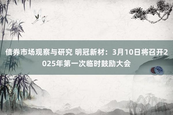 债券市场观察与研究 明冠新材：3月10日将召开2025年第一次临时鼓励大会