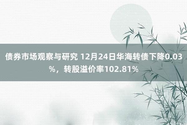 债券市场观察与研究 12月24日华海转债下降0.03%，转股溢价率102.81%