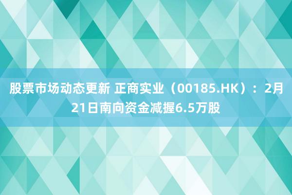 股票市场动态更新 正商实业（00185.HK）：2月21日南向资金减握6.5万股